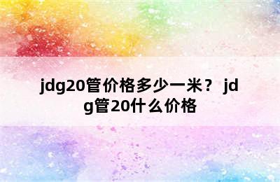 jdg20管价格多少一米？ jdg管20什么价格